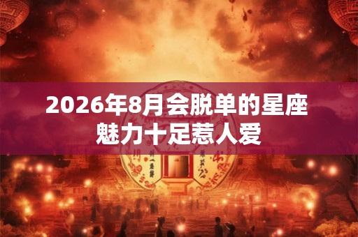 2026年8月会脱单的星座 魅力十足惹人爱 2026年8月会脱单的星座 魅力十足惹人爱