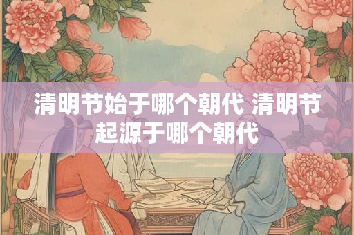 清明节始于哪个朝代 清明节起源于哪个朝代 清明节始于哪个朝代 清明节起源于哪个朝代