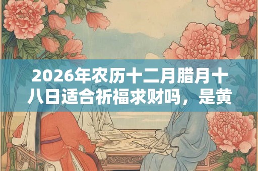 2026年农历十二月腊月十八日适合祈福求财吗,是黄道吉日吗? 2026年农历十二月腊月十八日适合祈福求财吗,是黄道吉日吗?