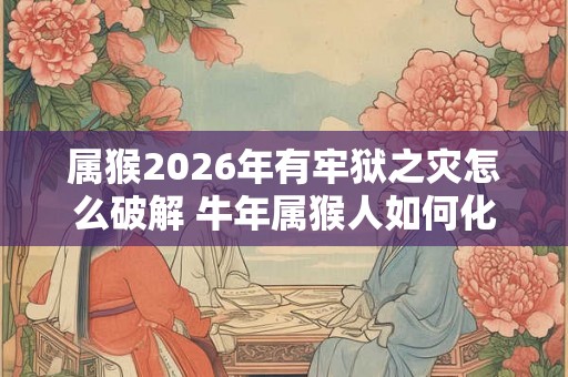 属猴2026年有牢狱之灾怎么破解 牛年属猴人如何化解灾难