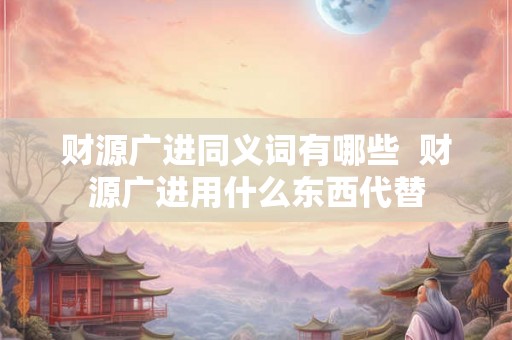 财源广进同义词有哪些  财源广进用什么东西代替