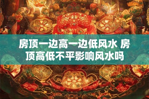 房顶一边高一边低风水 房顶高低不平影响风水吗