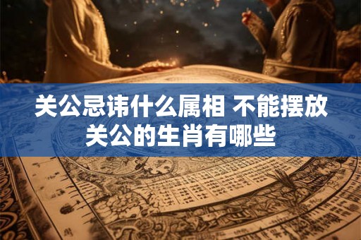 关公忌讳什么属相 不能摆放关公的生肖有哪些 关公忌讳什么属相 不能摆放关公的生肖有哪些