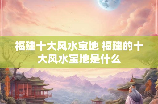 福建十大风水宝地 福建的十大风水宝地是什么 福建十大风水宝地 福建的十大风水宝地是什么