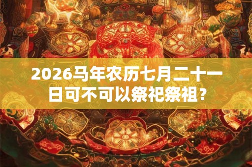 2026马年农历七月二十一日可不可以祭祀祭祖？