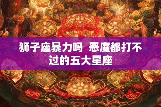 狮子座暴力吗  恶魔都打不过的五大星座