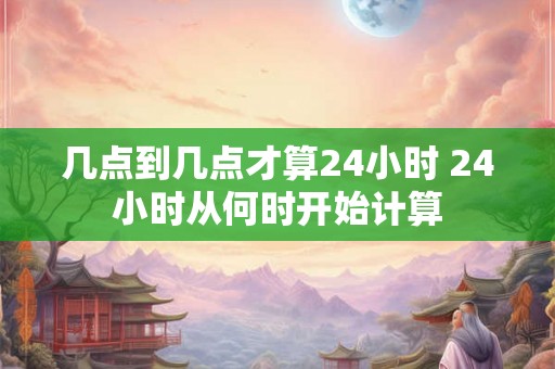 几点到几点才算24小时 24小时从何时开始计算