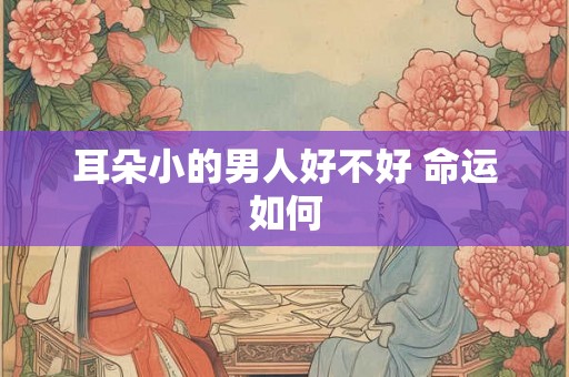 耳朵小的男人好不好 命运如何 耳朵小的男人好不好 命运如何