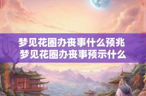 梦见花圈办丧事什么预兆 梦见花圈办丧事预示什么