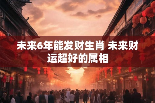 未来6年能发财生肖 未来财运超好的属相
