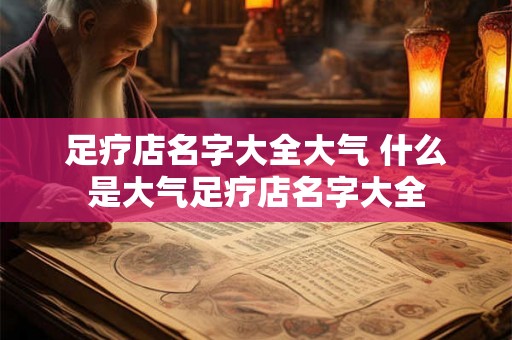 足疗店名字大全大气 什么是大气足疗店名字大全