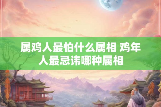 属鸡人最怕什么属相 鸡年人最忌讳哪种属相