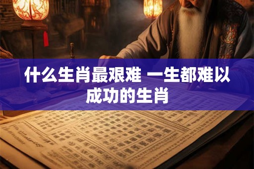 什么生肖最艰难 一生都难以成功的生肖