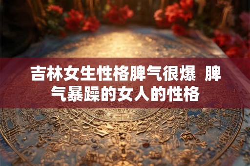 吉林女生性格脾气很爆  脾气暴躁的女人的性格