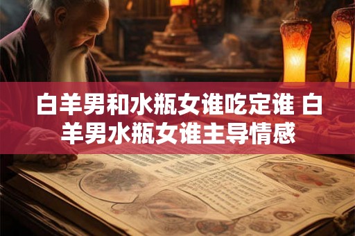 白羊男和水瓶女谁吃定谁 白羊男水瓶女谁主导情感 白羊男和水瓶女谁吃定谁 白羊男水瓶女谁主导情感