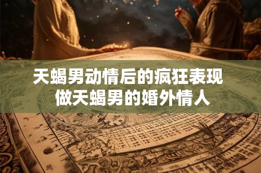 天蝎男动情后的疯狂表现  做天蝎男的婚外情人