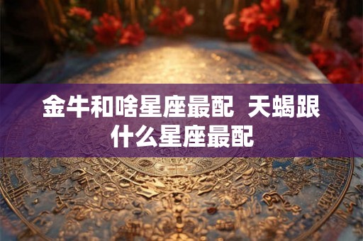 金牛和啥星座最配  天蝎跟什么星座最配