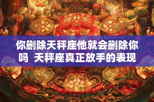 你删除天秤座他就会删除你吗  天秤座真正放手的表现