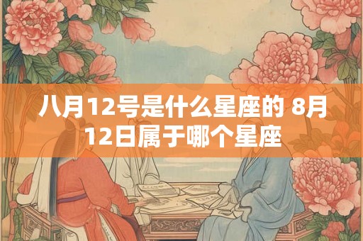 八月12号是什么星座的 8月12日属于哪个星座 八月12号是什么星座的 8月12日属于哪个星座