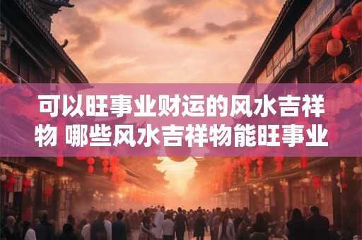 可以旺事业财运的风水吉祥物 哪些风水吉祥物能旺事业财运
