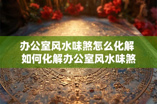 办公室风水味煞怎么化解 如何化解办公室风水味煞