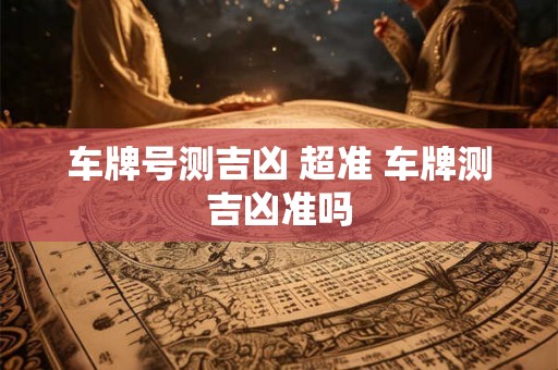 车牌号测吉凶 超准 车牌测吉凶准吗