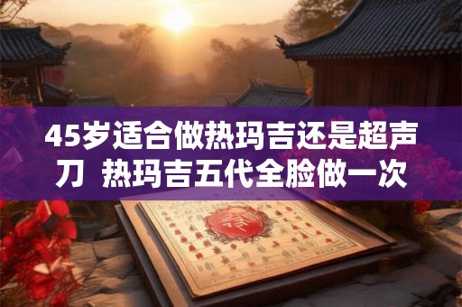 45岁适合做热玛吉还是超声刀  热玛吉五代全脸做一次多少钱