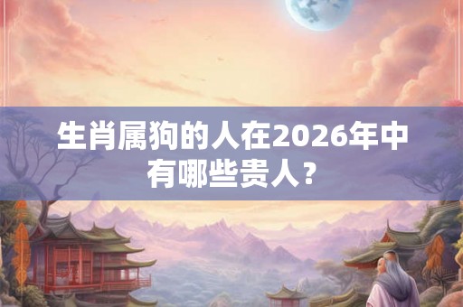 生肖属狗的人在2026年中有哪些贵人？