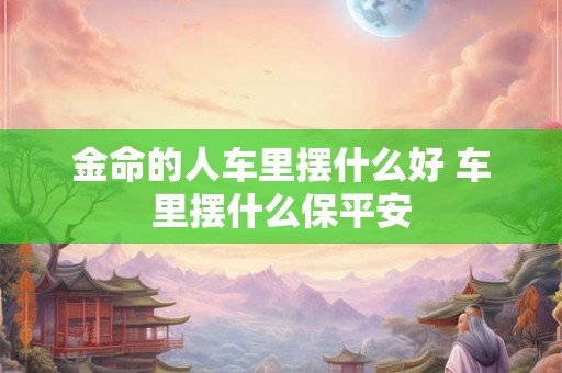金命的人车里摆什么好 车里摆什么保平安