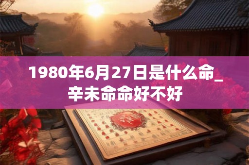 1980年6月27日是什么命_辛未命命好不好 1980年6月27日是什么命_辛未命命好不好
