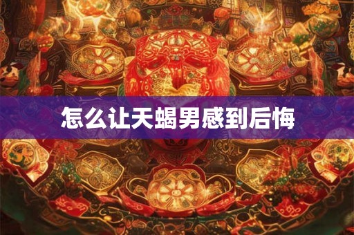 怎么让天蝎男感到后悔 怎么让天蝎男感到后悔