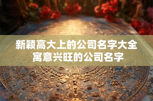 新颖高大上的公司名字大全 寓意兴旺的公司名字