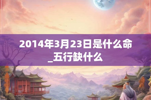 2014年3月23日是什么命_五行缺什么