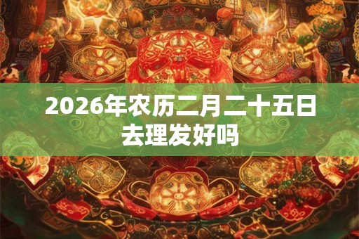 2026年农历二月二十五日去理发好吗 2026年农历二月二十五日去理发好吗