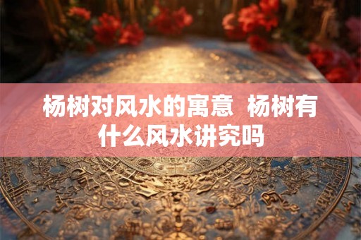 杨树对风水的寓意  杨树有什么风水讲究吗