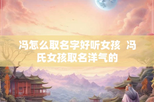 冯怎么取名字好听女孩 冯氏女孩取名洋气的 冯怎么取名字好听女孩 冯氏女孩取名洋气的
