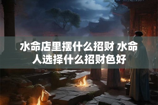 水命店里摆什么招财 水命人选择什么招财色好