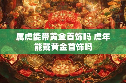 属虎能带黄金首饰吗 虎年能戴黄金首饰吗 属虎能带黄金首饰吗 虎年能戴黄金首饰吗