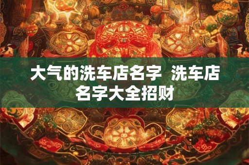大气的洗车店名字 洗车店名字大全招财 大气的洗车店名字 洗车店名字大全招财