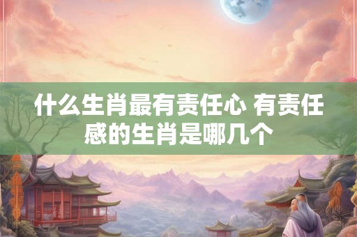 什么生肖最有责任心 有责任感的生肖是哪几个