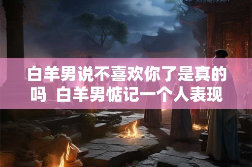 白羊男说不喜欢你了是真的吗  白羊男惦记一个人表现