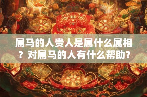 属马的人贵人是属什么属相?对属马的人有什么帮助? 属马的人贵人是属什么属相?对属马的人有什么帮助?