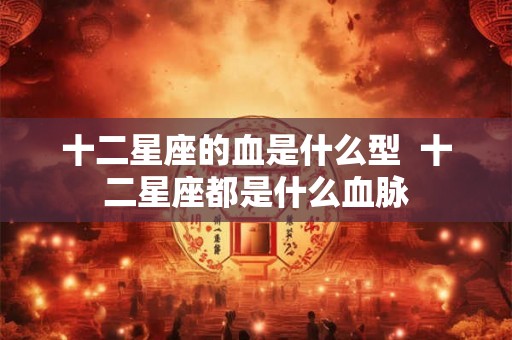 十二星座的血是什么型  十二星座都是什么血脉