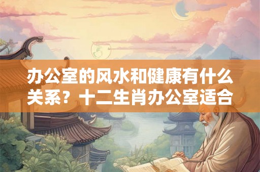 办公室的风水和健康有什么关系？十二生肖办公室适合的风水植物