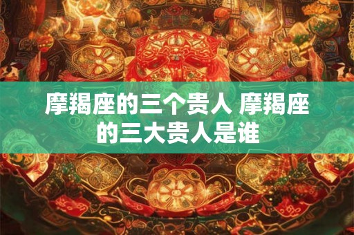 摩羯座的三个贵人 摩羯座的三大贵人是谁