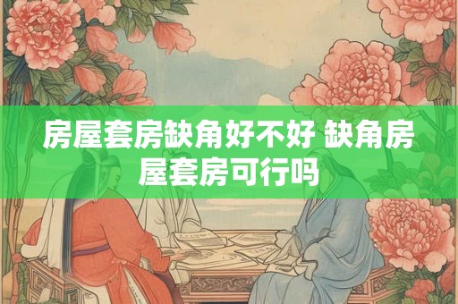 房屋套房缺角好不好 缺角房屋套房可行吗