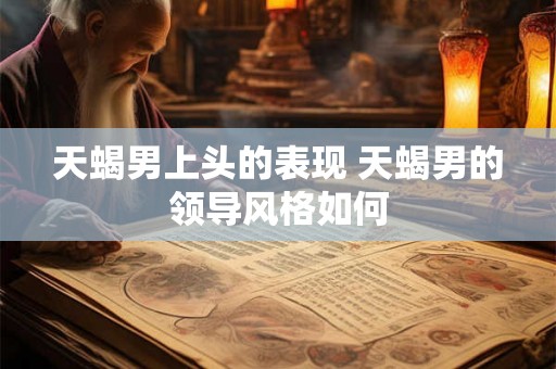 天蝎男上头的表现 天蝎男的领导风格如何