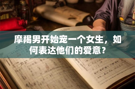 摩羯男开始宠一个女生,如何表达他们的爱意? 摩羯男开始宠一个女生,如何表达他们的爱意?