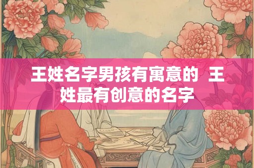王姓名字男孩有寓意的 王姓最有创意的名字 王姓名字男孩有寓意的 王姓最有创意的名字