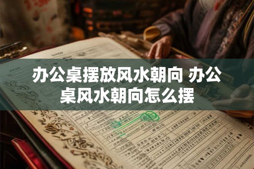 办公桌摆放风水朝向 办公桌风水朝向怎么摆 办公桌摆放风水朝向 办公桌风水朝向怎么摆